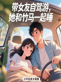 《带女友自驾游，她和竹马一起睡》最新章节 虞秋月樊耀明全文阅读
